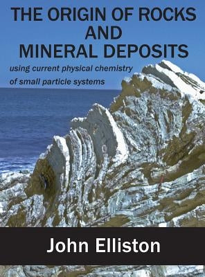 The Origin of Rocks and Mineral Deposit: using current physical chemistry of small particle systems by Elliston, John