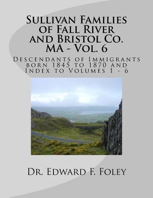 Sullivan Families of Fall River and Bristol Co. MA - Vol. 6: Descendants of Immigrants born 1845 to 1870 by Foley, Edward F.