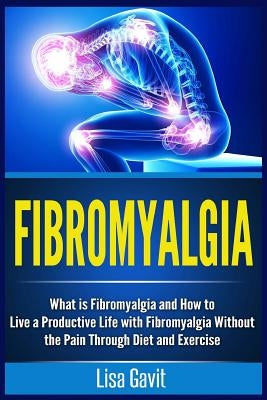 Fibromyalgia: What is Fibromyalgia and How to Live a Productive Life with Fibromyalgia Without the Pain Through Diet and Exercise by Gavit, Lisa