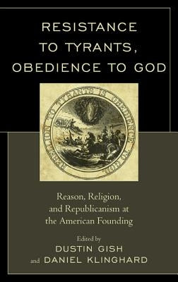 Resistance to Tyrants, Obedience to God: Reason, Religion, and Republicanism at the American Founding by Gish, Dustin A.