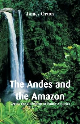 The Andes and the Amazon: Across the Continent of South America by Orton, James