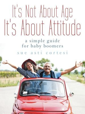 It's Not About Age, It's About Attitude: A Simple Guide for Baby Boomers by Cortesi, Sue Asti
