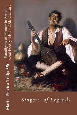 Serbian Oral Poetry 14th - 20th Century: Paradigms of Honor: Singers of Legends by Trklja, Marta Pravica
