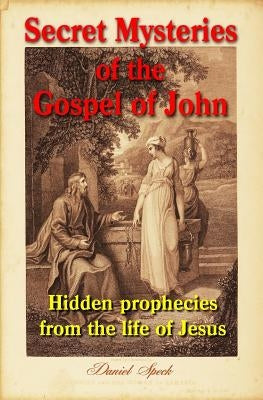 Secret Mysteries of the Gospel of John: Hidden prophecies from the life of Jesus by Speck, Daniel