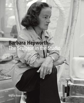 Barbara Hepworth: The Sculptor in the Studio by Bowness, Sophie