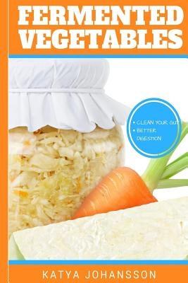 Fermented Vegetables: Top 30 Superfood Fermented Vegetables Recipes To Clean Your Gut & For Better Digestion by Johansson, Katya