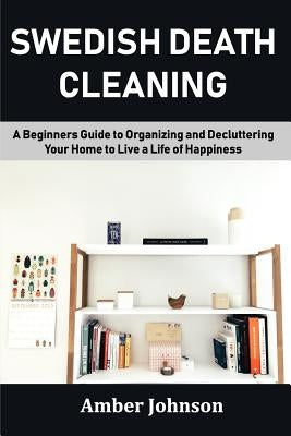 Swedish Death Cleaning: A Beginners Guide to Organizing and Decluttering Your Home to Live a Life of Happiness by Johnson, Amber