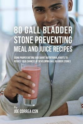 80 Gallbladder Stone Preventing Meal and Juice Recipes: Using Proper Dieting and Smart Nutritional Habits to Reduce Your Chances of Developing Gall Bl by Correa Csn, Joe