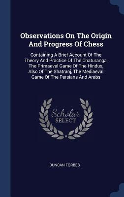 Observations On The Origin And Progress Of Chess: Containing A Brief Account Of The Theory And Practice Of The Chaturanga, The Primaeval Game Of The H by Forbes, Duncan