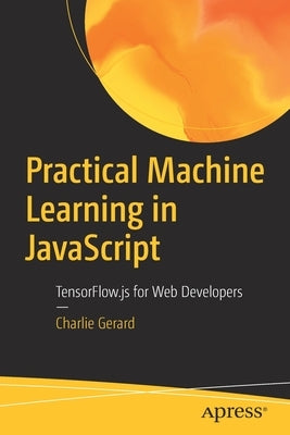 Practical Machine Learning in JavaScript: Tensorflow.Js for Web Developers by Gerard, Charlie