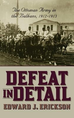 Defeat in Detail: The Ottoman Army in the Balkans, 1912-1913 by Erickson, Edward J.