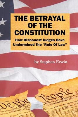 The Betrayal of the Constitution: How Dishonest Judges Have Undermined The "Rule Of Law" by Erwin, Stephen