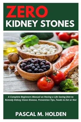Zero Kidney Stones: A Complete Beginners Manual on Having a Life Saving Diet to Remedy Kidney Stone Disease, Prevention Tips, Foods to Eat by M. Holden, Pascal