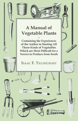 A Manual of Vegetable Plants - Containing the Experiences of the Author in Starting All Those Kinds of Vegetables Which are Most Difficult for a Novic by Tillinghast, Isaac F.