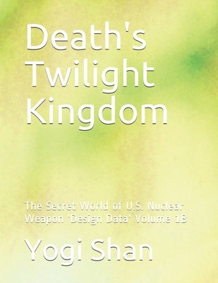 Death's Twilight Kingdom: The Secret World of U.S. Nuclear Weapon 'Design Data' Volume 1B by Shan, Yogi