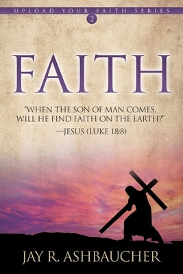Faith: When the Son of Man Comes, Will He Find Faith On The Earth? by Ashbaucher, Jay R.