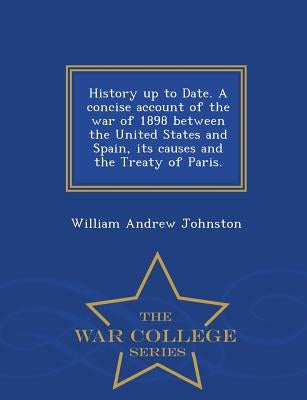 History Up to Date. a Concise Account of the War of 1898 Between the United States and Spain, Its Causes and the Treaty of Paris. - War College Series by Johnston, William Andrew