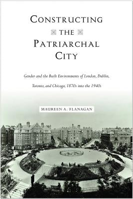 Constructing the Patriarchal City: Gender and the Built Environments of London, Dublin, Toronto, and Chicago, 1870s Into the 1940s by Flanagan, Maureen A.