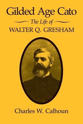Gilded Age Cato: The Life of Walter Q. Gresham by Calhoun, Charles W.