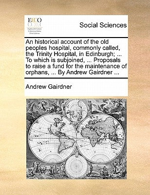 An Historical Account of the Old Peoples Hospital, Commonly Called, the Trinity Hospital, in Edinburgh; ... to Which Is Subjoined, ... Proposals to Ra by Gairdner, Andrew