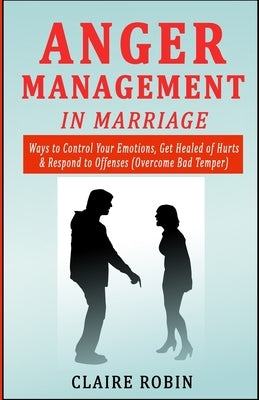 Anger Management in Marriage: Ways to Control Your Emotions, Get Healed of Hurts & Respond to Offenses (Overcome Bad Temper) by Robin, Claire