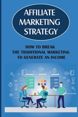 Affiliate Marketing Strategy: How To Break The Traditional Marketing To Generate An Income: Affiliate Marketing Meaning by Liesch, Noel