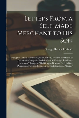 Letters From a Self-made Merchant to His Son; Being the Letters Written by John Graham, Head of the House of Graham & Company, Pork-Packers in Chicago by Lorimer, George Horace 1869-1937