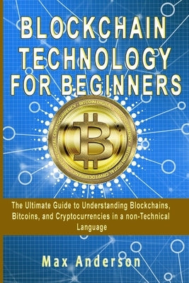 Blockchain Technology for Beginners: The Ultimate Guide to Understanding Blockchains, Bitcoins, and Cryptocurrencies in a non-Technical Language by Anderson, Max