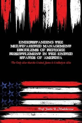 Understanding the Multifaceted Management Problems of Refugee Resettlement in the United States of America: The Only War that the United States Is Unl by Mudekereza, Justin B.