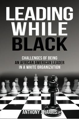 Leading While Black: Challenges of being an African American leader in a White organization by Harris, Anthony