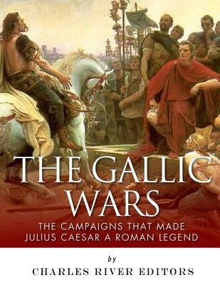 The Gallic Wars: The Campaigns That Made Julius Caesar a Roman Legend by Charles River Editors