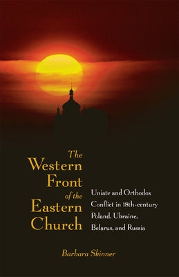 The Western Front of the Eastern Church: Uniate and Orthodox Conflict in Eighteenth-Century Poland, Ukraine, Belarus, and Russia by Skinner, Barbara