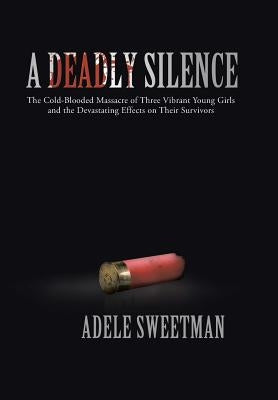 A Deadly Silence: The Cold-Blooded Massacre of Three Vibrant Young Girls and the Devastating Effects on Their Survivors by Sweetman, Adele