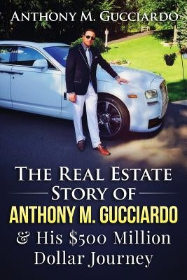 The Real Estate Story of Anthony M. Gucciardo & His $500 Million Dollar Journey by Gucciardo, Anthony M.