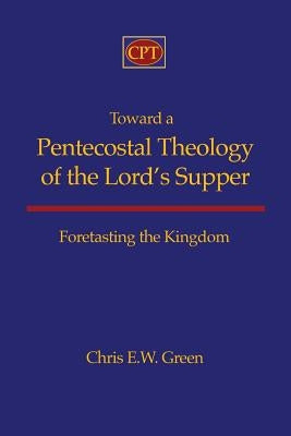 Toward a Pentecostal Theology of the Lord's Supper: Foretasting the Kingdom by Green, Chris E.