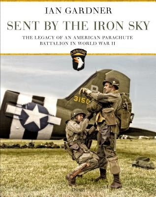 Sent by the Iron Sky: The Legacy of an American Parachute Battalion in World War II by Gardner, Ian