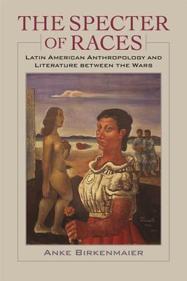The Specter of Races: Latin American Anthropology and Literature Between the Wars by Birkenmaier, Anke