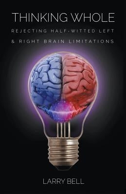 Thinking Whole: Rejecting Half-Witted Left & Right Brain Limitations by Bell, Larry