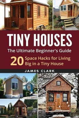 Tiny Houses: The Ultimate Beginner's Guide!: 20 Space Hacks for Living Big in Your Tiny House by Clark, James