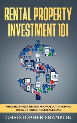 Rental Property Investment 101: What Beginners Should Know About Achieving Passive Income From Real Estate by Franklin, Christopher
