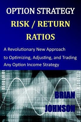 Option Strategy Risk / Return Ratios: A Revolutionary New Approach to Optimizing, Adjusting, and Trading Any Option Income Strategy by Johnson, Brian