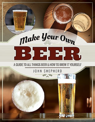 Make Your Own Beer: A Guide to All Things Beer and How to Brew It Yourself by Shepherd, John