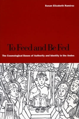 To Feed and Be Fed: The Cosmological Bases of Authority and Identity in the Andes by Ramírez, Susan Elizabeth