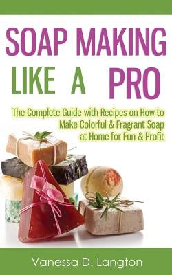 Soap Making Like A Pro: The Complete Guide with Recipes on How to Make Colorful & Fragrant Soap at Home for Fun & Profit by Langton, Vanessa D.