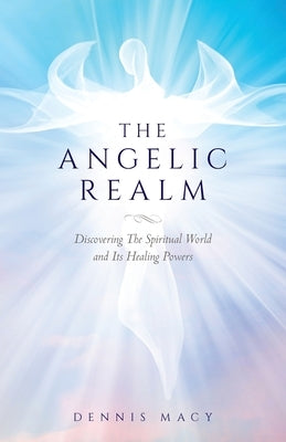 The Angelic Realm: Discovering The Spiritual World and It's Healing Powers by Macy, Dennis
