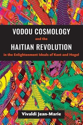 Vodou Cosmology and the Haitian Revolution in the Enlightenment Ideals of Kant and Hegel by Jean-Marie, Vivaldi