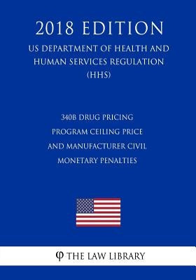 340B Drug Pricing Program Ceiling Price and Manufacturer Civil Monetary Penalties (US Department of Health and Human Services Regulation) (HHS) (2018 by The Law Library