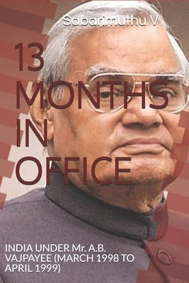 13 Months in Office: INDIA UNDER Mr. A.B. VAJPAYEE (MARCH 1998 TO APRIL 1999) by V, Sabarimuthu