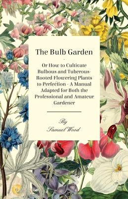 The Bulb Garden - Or How to Cultivate Bulbous and Tuberous-Rooted Flowering Plants to Perfection - A Manual Adapted for Both the Professional and Amat by Wood, Samuel