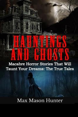 Hauntings And Ghosts: Macabre Horror Stories That Will Taunt Your Dreams: The True Tales by Hunter, Max Mason